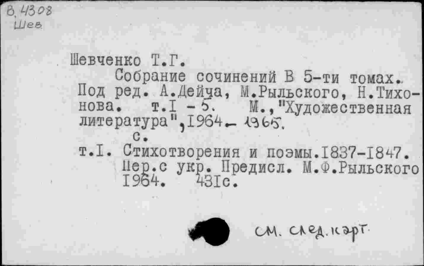 ﻿в. Ws
LUee>
Шевченко Т.Г.
Собрание сочинений В 5-ти томах..
Под ред. А.Дейча, М.Рыльского, Н.Тихонова. т.1 -ъ. М.,“Художественная литература“,1964- Азеб’.
с.
т.1. Стихотворения и поэмы.1837-1847.
Пер.с укр. Предисл. М.Ф.Рыльского 1964.	431с.
сла.